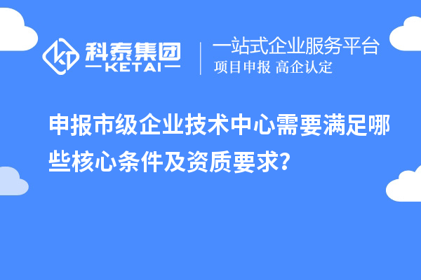 申报市级企业技术中心需要满足哪些核心条件及资质要求?