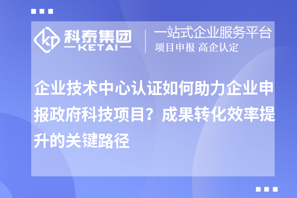 企业技术中心认证如何助力企业申报政府科技项目?成果转化效率提升的关键路径