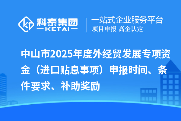 中山市2025年度外经贸发展专项资金(进口贴息事项)申报时间、条件要求、补助奖励