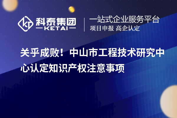 关乎成败!中山市工程技术研究中心认定知识产权注意事项