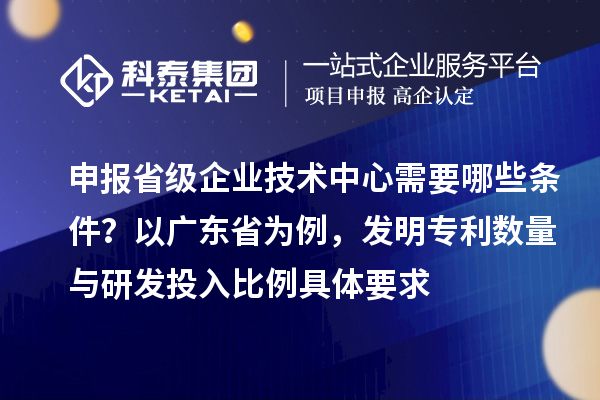 申报省级企业技术中心需要哪些条件?以广东省为例,发明专利数量与研发投入比例具体要求