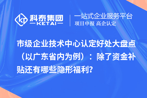 市级企业技术中心认定好处大盘点(以广东省内为例):除了资金补贴还有哪些隐形福利?