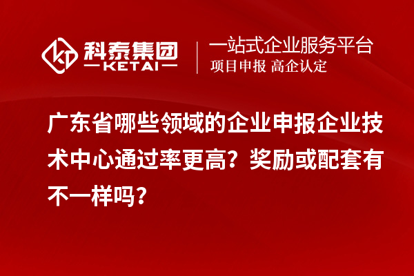 广东省哪些领域的企业申报企业技术中心通过率更高?奖励或配套有不一样吗?