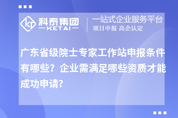 广东省级院士专家工作站申报条件有哪些?企业需满足哪些资质才能成功申请?