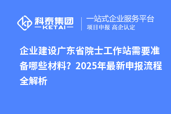 企业建设广东省院士工作站需要准备哪些材料?2025年最新申报流程全解析