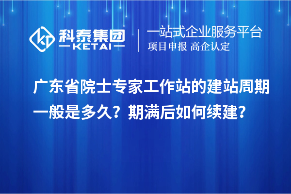 广东省院士专家工作站的建站周期一般是多久?期满后如何续建?