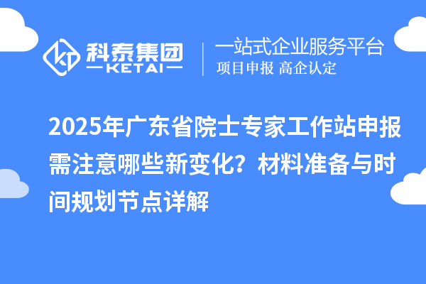 2025年广东省院士专家工作站申报需注意哪些新变化?材料准备与时间规划节点详解