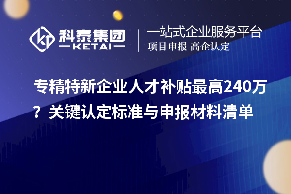专精特新企业人才补贴最高240万?关键认定标准与申报材料清单
