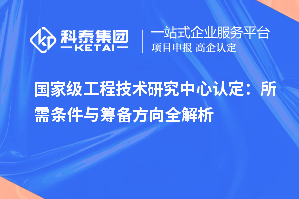 国家级工程技术研究中心认定:所需条件与筹备方向全解析
