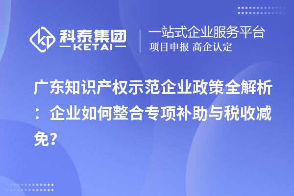 广东知识产权示范企业政策全解析:企业如何整合专项补助与税收减免?