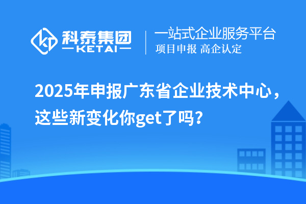 2025年申报广东省企业技术中心,这些新变化你get了吗?
