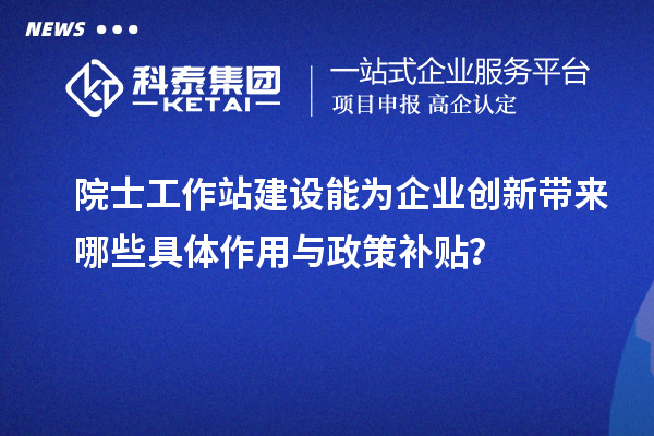 院士工作站建设能为企业创新带来哪些具体作用与政策补贴?