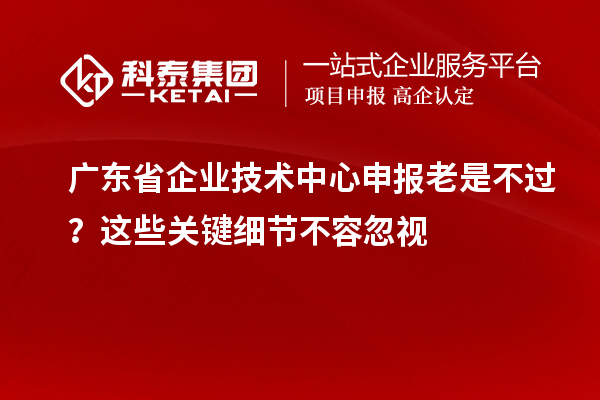 广东省企业技术中心申报老是不过?这些关键细节不容忽视