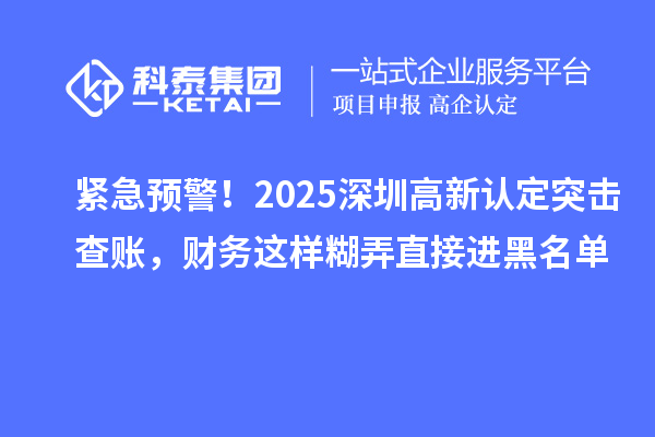 紧急预警!2025深圳高新认定突击查账,财务这样糊弄直接进黑名单