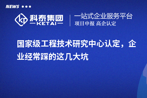 国家级工程技术研究中心认定，企业经常踩的这几大坑