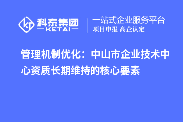 管理机制优化:中山市企业技术中心资质长期维持的核心要素