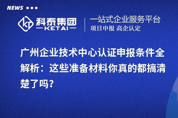 广州企业技术中心认证申报条件全解析:这些准备材料你真的都搞清楚了吗?