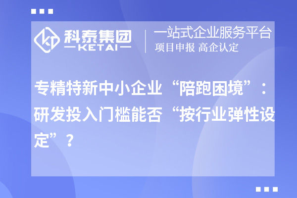 专精特新中小企业“陪跑困境”:研发投入门槛能否“按行业弹性设定”?