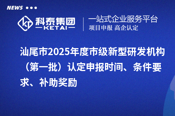 汕尾市2025年度市级新型研发机构(第一批)认定申报时间、条件要求、补助奖励