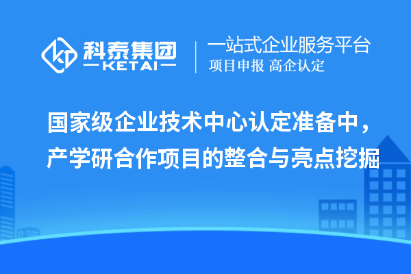 国家级企业技术中心认定准备中,产学研合作项目的整合与亮点挖掘