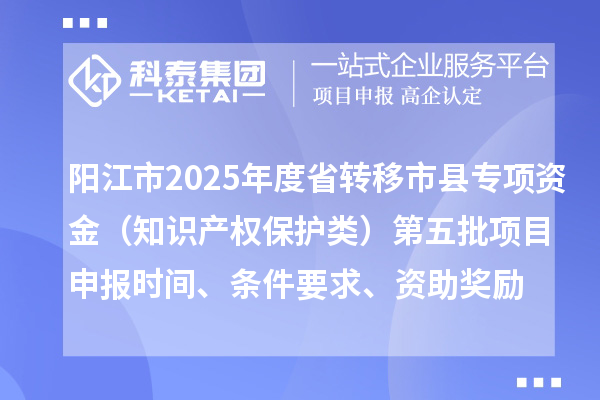 阳江市2025年度省转移市县专项资金(知识产权保护类)第五批项目申报时间、条件要求、资助奖励