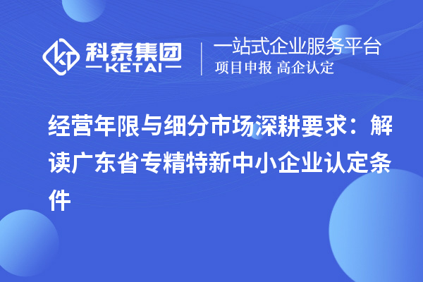 经营年限与细分市场深耕要求:解读广东省专精特新中小企业认定条件