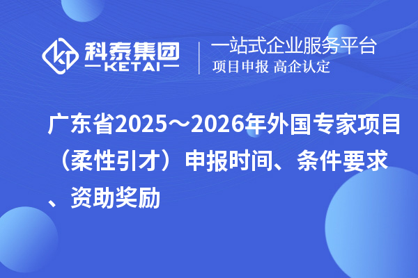广东省2025~2026年外国专家项目(柔性引才)申报时间、条件要求、资助奖励