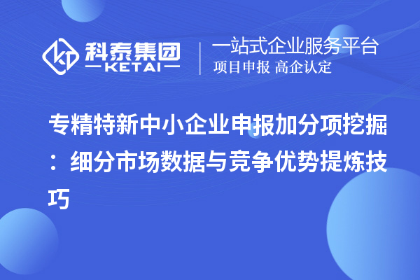 专精特新中小企业申报加分项挖掘:细分市场数据与竞争优势提炼技巧