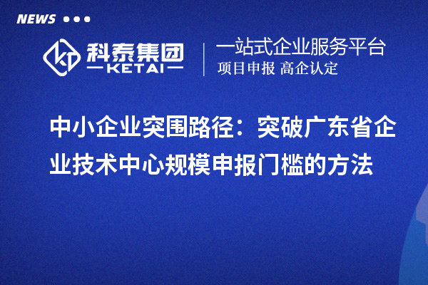 中小企业突围路径:突破广东省企业技术中心规模申报门槛的方法
