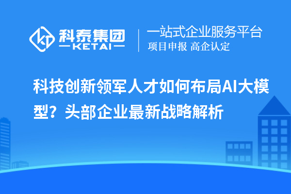科技创新领军人才如何布局AI大模型?头部企业最新战略解析