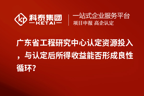 广东省工程研究中心认定资源投入,与认定后所得收益能否形成良性循环?