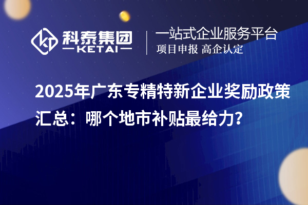 2025年广东专精特新企业奖励政策汇总:哪个地市补贴最给力?