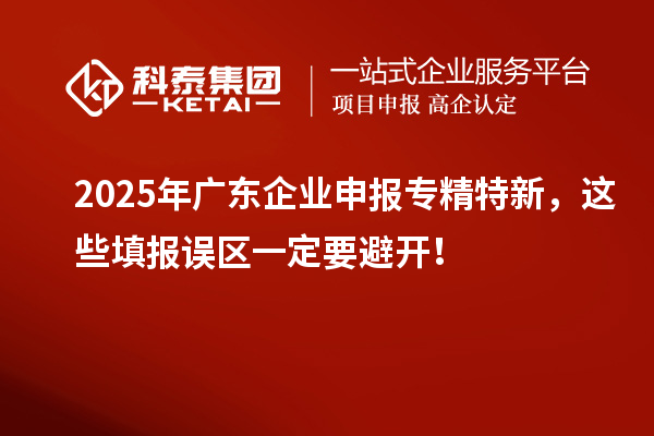 2025年广东企业申报专精特新,这些填报误区一定要避开!