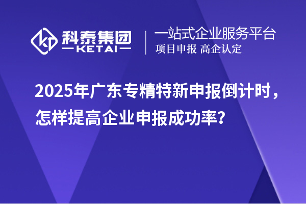 2025年广东专精特新申报倒计时,怎样提高企业申报成功率?