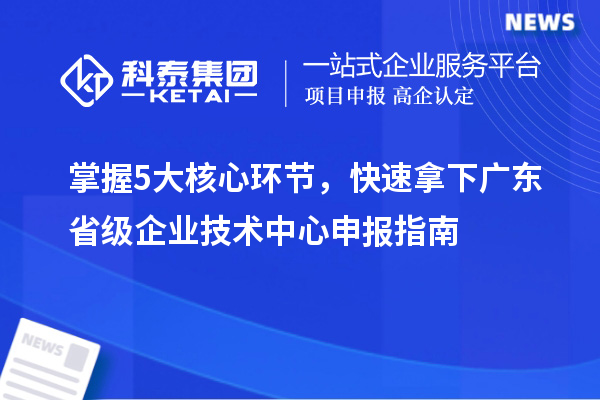 掌握5大核心环节,快速拿下广东省级企业技术中心申报指南