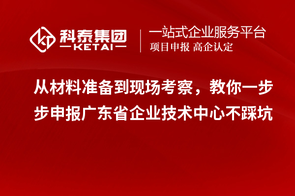 从材料准备到现场考察,教你一步步申报广东省企业技术中心不踩坑