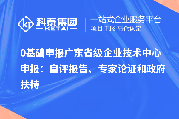 0基础申报广东省级企业技术中心申报:自评报告、专家论证和政府扶持