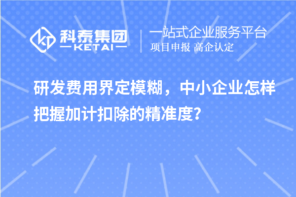 研发费用界定模糊,中小企业怎样把握加计扣除的精准度?