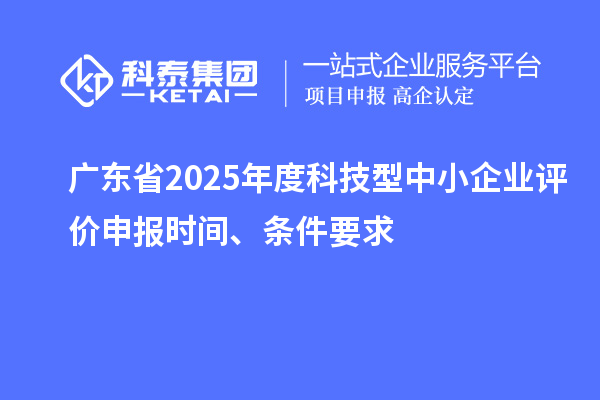 广东省2025年度科技型中小企业评价申报时间、条件要求