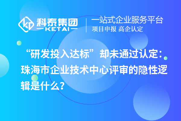 “研发投入达标”却未通过认定:珠海市企业技术中心评审的隐性逻辑是什么?