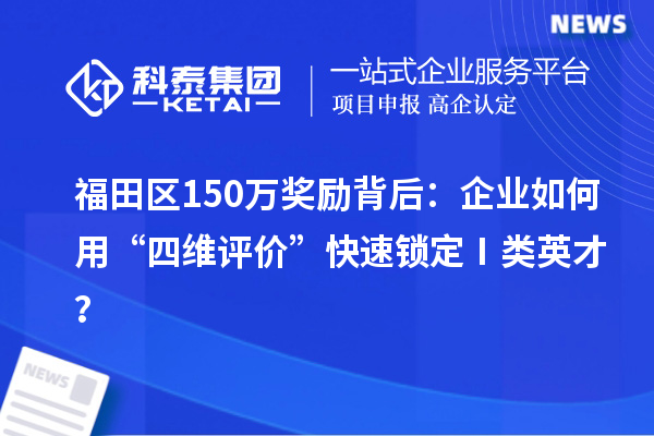 福田区150万奖励背后:企业如何用“四维评价”快速锁定Ⅰ类英才?