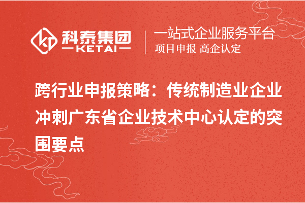 跨行业申报策略:传统制造业企业冲刺广东省企业技术中心认定的突围要点