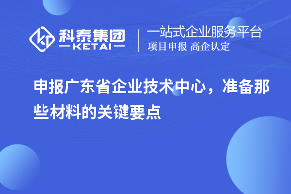 申报广东省企业技术中心,准备那些材料的关键要点