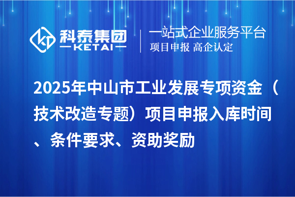 2025年中山市工业发展专项资金(技术改造专题)项目申报入库时间、条件要求、资助奖励