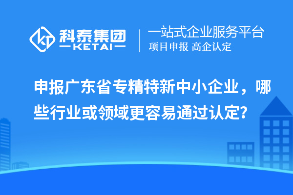 申报广东省专精特新中小企业,哪些行业或领域更容易通过认定?