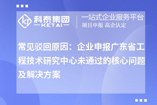 常见驳回原因:企业申报广东省工程技术研究中心未通过的核心问题及解决方案