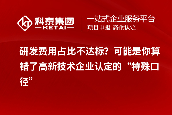研发费用占比不达标?可能是你算错了高新技术企业认定的“特殊口径”