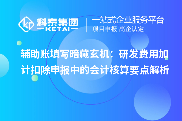 辅助账填写暗藏玄机:研发费用加计扣除申报中的会计核算要点解析