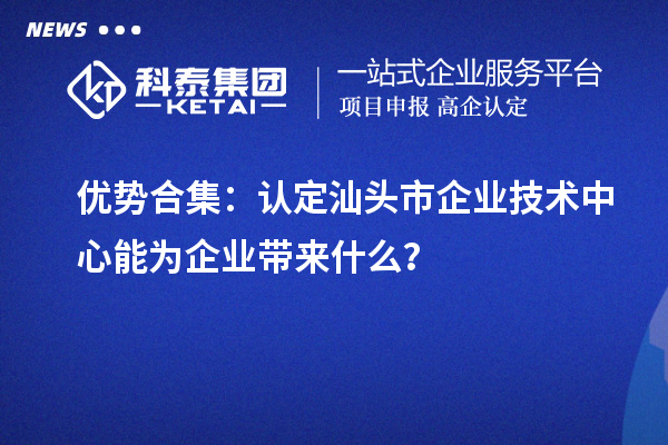 优势合集:认定汕头市企业技术中心能为企业带来什么?