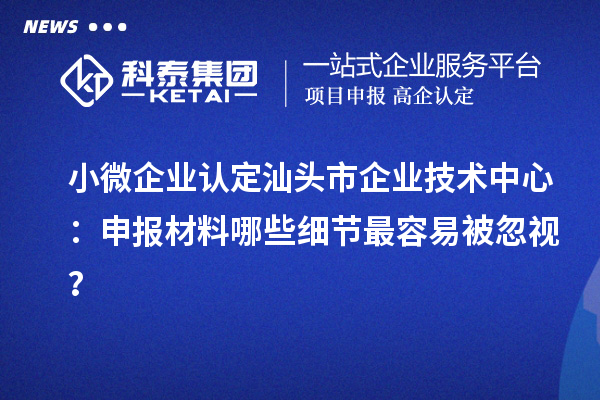 小微企业认定汕头市企业技术中心:申报材料哪些细节最容易被忽视?